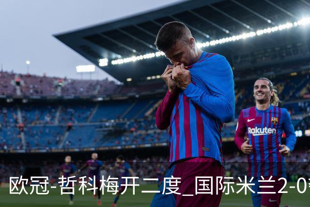 欧冠-哲科梅开二度 国际米兰2-0夺3连胜提前出线